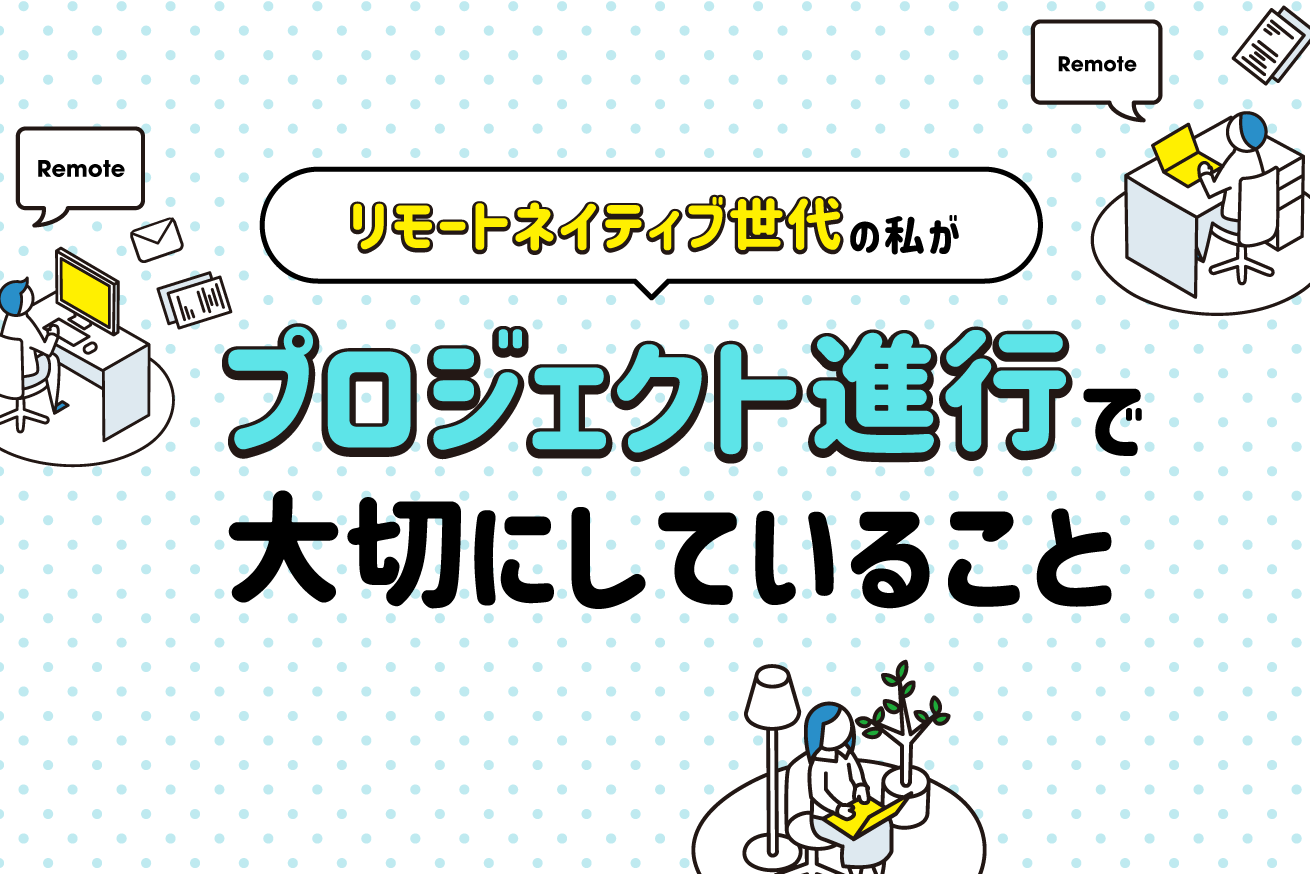 “リモートネイティブ世代”の私が、プロジェクトを進めるうえで大切にしている4つのこと